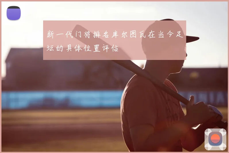 新一代门将排名库尔图瓦在当今足坛的具体位置评估